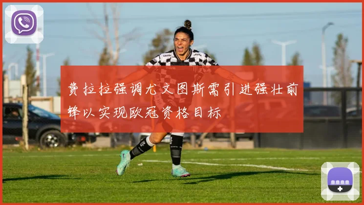 费拉拉强调尤文图斯需引进强壮前锋以实现欧冠资格目标