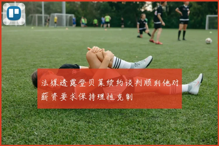 法媒透露登贝莱续约谈判顺利他对薪资要求保持理性克制