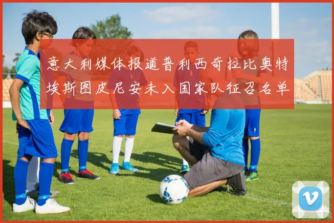 意大利媒体报道普利西奇拉比奥特埃斯图皮尼安未入国家队征召名单