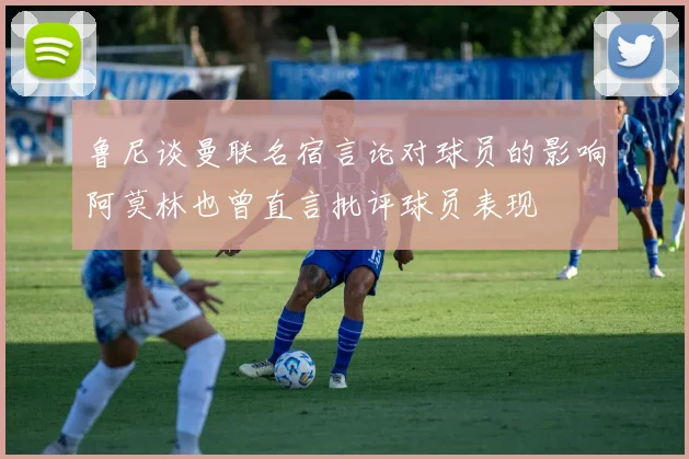鲁尼谈曼联名宿言论对球员的影响阿莫林也曾直言批评球员表现