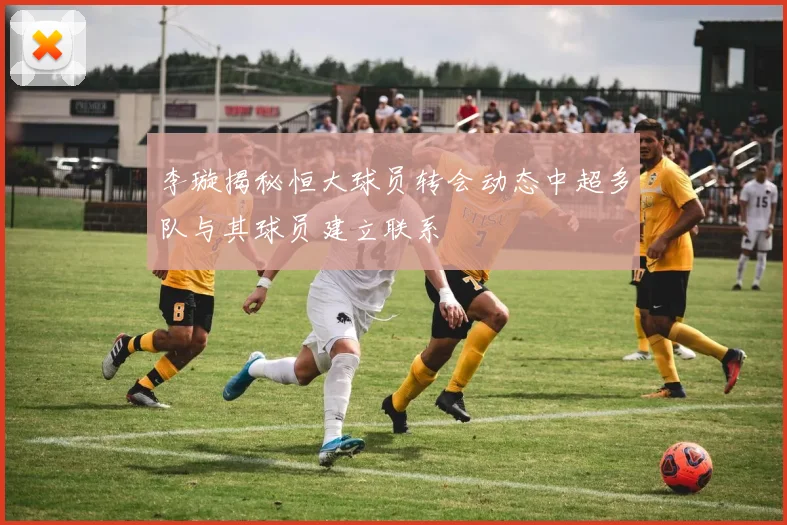 李璇揭秘恒大球员转会动态中超多队与其球员建立联系