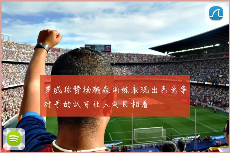 罗威称赞杨瀚森训练表现出色竞争对手的认可让人刮目相看
