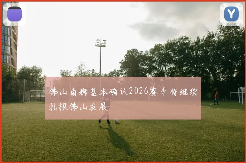 佛山南狮基本确认2026赛季将继续扎根佛山发展