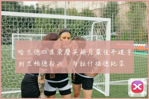 哈兰德四度荣膺英超月最佳平追亨利兰帕德孙兴慜与拉什福德纪录