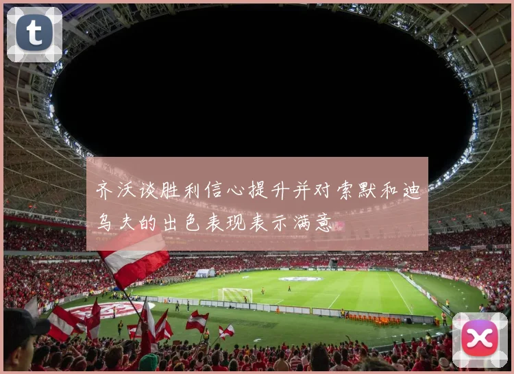 齐沃谈胜利信心提升并对索默和迪乌夫的出色表现表示满意