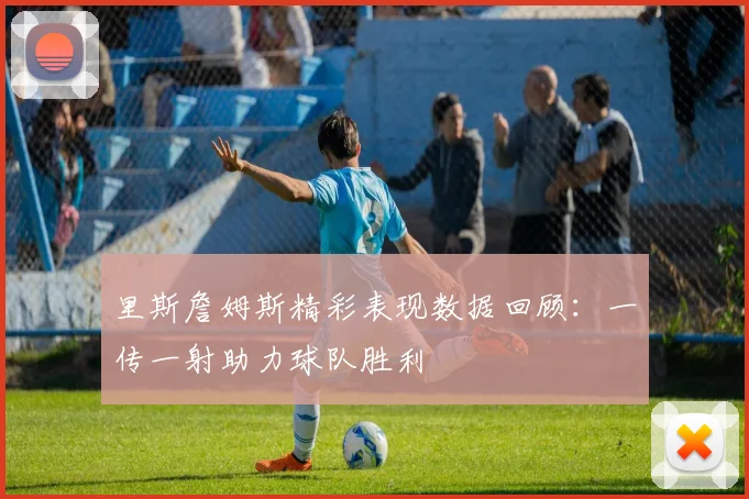 里斯詹姆斯精彩表现数据回顾：一传一射助力球队胜利
