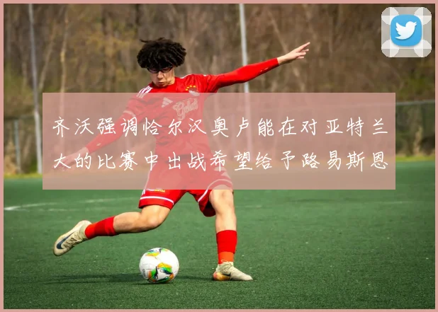 齐沃强调恰尔汉奥卢能在对亚特兰大的比赛中出战希望给予路易斯恩里克更多时间和信任