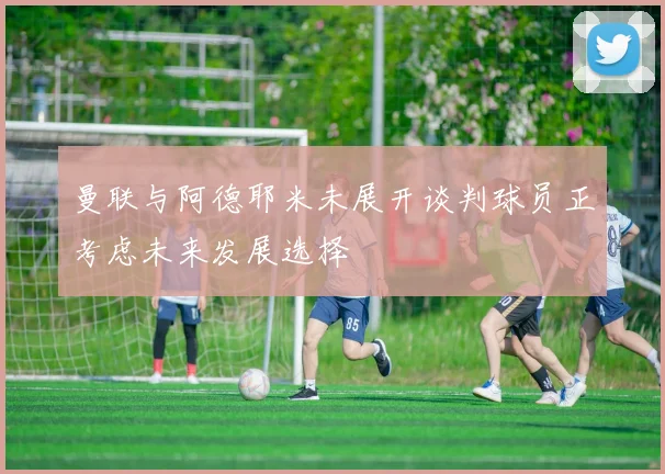 曼联与阿德耶米未展开谈判球员正考虑未来发展选择