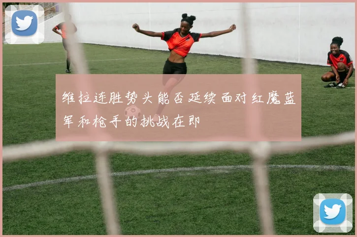 维拉连胜势头能否延续面对红魔蓝军和枪手的挑战在即