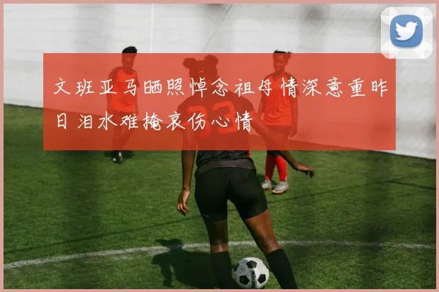 文班亚马晒照悼念祖母情深意重昨日泪水难掩哀伤心情