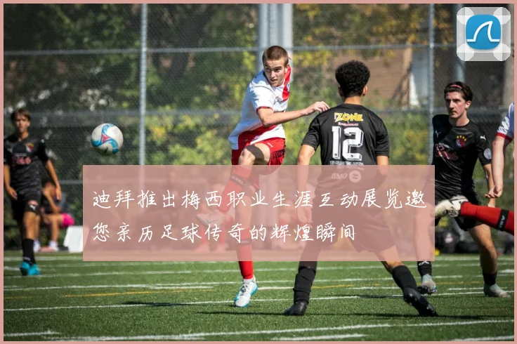 迪拜推出梅西职业生涯互动展览邀您亲历足球传奇的辉煌瞬间