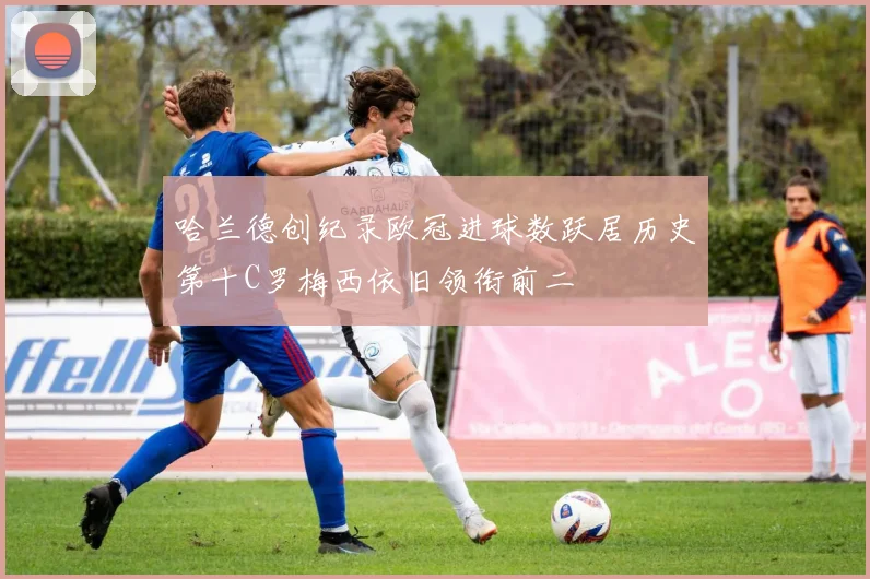 哈兰德创纪录欧冠进球数跃居历史第十C罗梅西依旧领衔前二