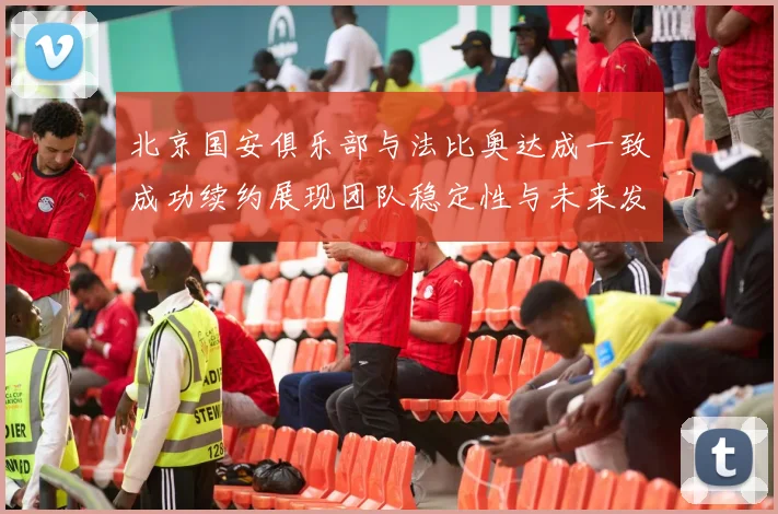 北京国安俱乐部与法比奥达成一致成功续约展现团队稳定性与未来发展潜力