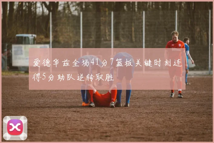 爱德华兹全场41分7篮板关键时刻连得5分助队逆转取胜