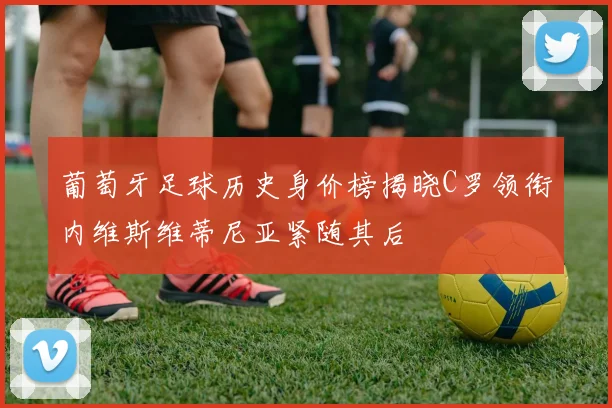 葡萄牙足球历史身价榜揭晓C罗领衔内维斯维蒂尼亚紧随其后