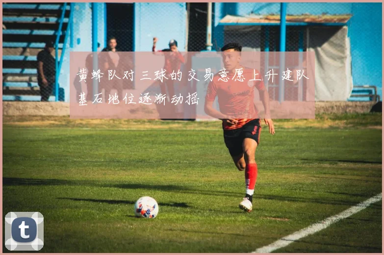 黄蜂队对三球的交易意愿上升建队基石地位逐渐动摇