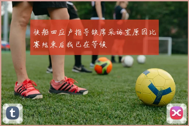 快船回应卢指导缺席采访室原因比赛结束后我已在等候