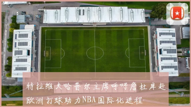 特拉维夫哈普尔主席呼吁詹杜库赴欧洲打球助力NBA国际化进程