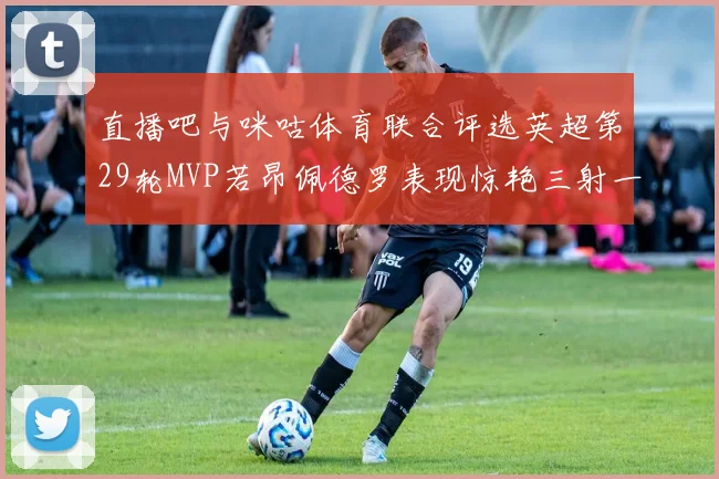 直播吧与咪咕体育联合评选英超第29轮MVP若昂佩德罗表现惊艳三射一传助球队获胜