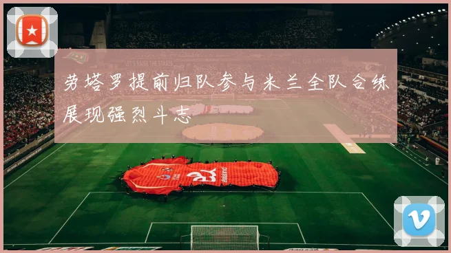 劳塔罗提前归队参与米兰全队合练展现强烈斗志