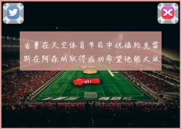 吉鲁在天空体育节目中祝福约克雷斯在阿森纳取得成功希望他能大放异彩