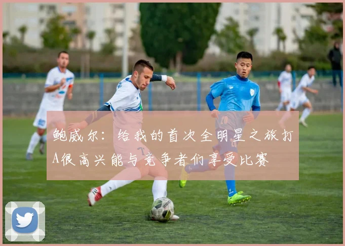 鲍威尔：给我的首次全明星之旅打A很高兴能与竞争者们享受比赛