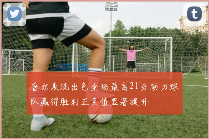 普尔表现出色全场最高21分助力球队赢得胜利正负值显著提升