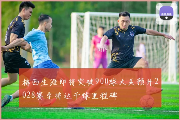 梅西生涯即将突破900球大关预计2028赛季将达千球里程碑