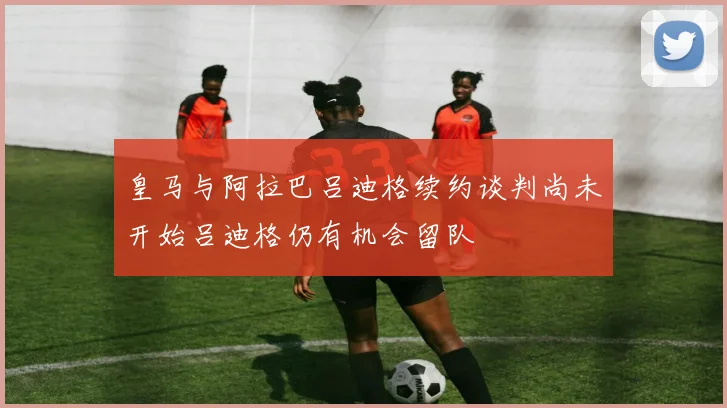 皇马与阿拉巴吕迪格续约谈判尚未开始吕迪格仍有机会留队