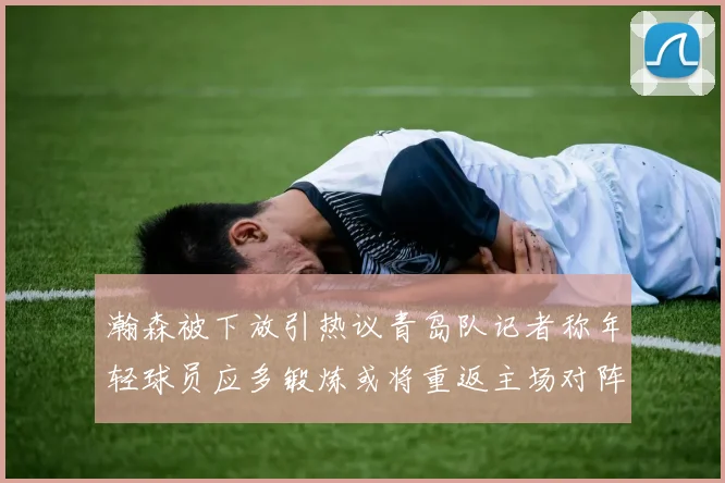 瀚森被下放引热议青岛队记者称年轻球员应多锻炼或将重返主场对阵国王