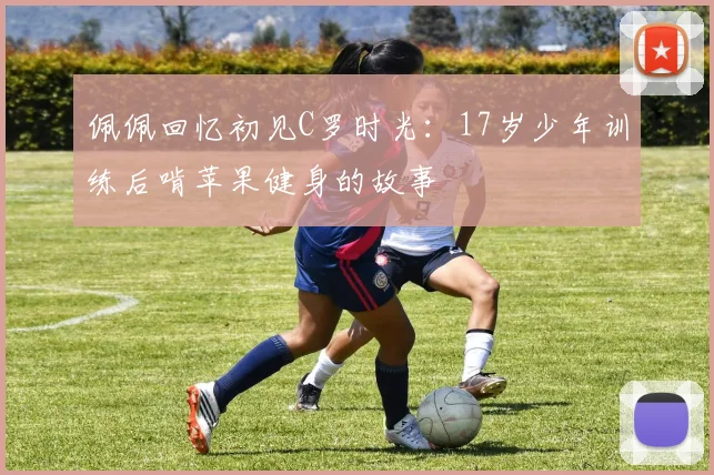 佩佩回忆初见C罗时光：17岁少年训练后啃苹果健身的故事