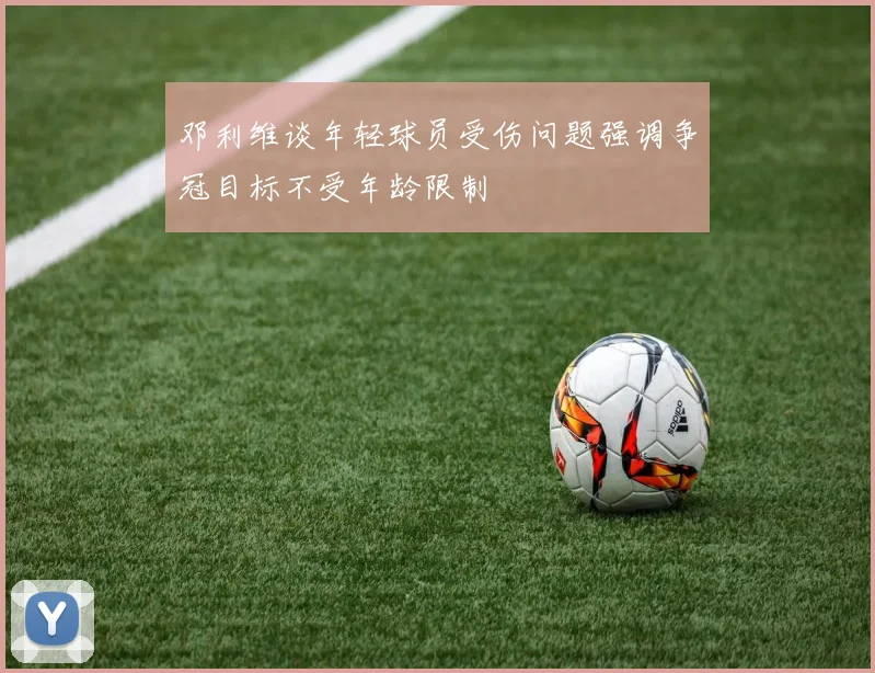 邓利维谈年轻球员受伤问题强调争冠目标不受年龄限制
