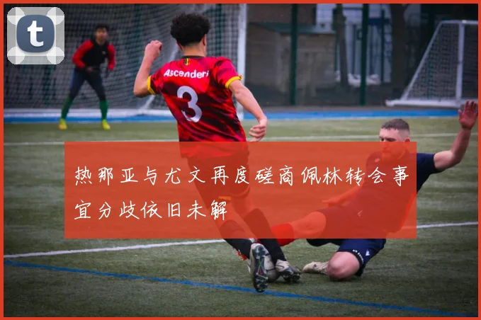 热那亚与尤文再度磋商佩林转会事宜分歧依旧未解