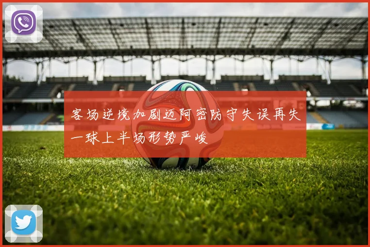 客场逆境加剧迈阿密防守失误再失一球上半场形势严峻