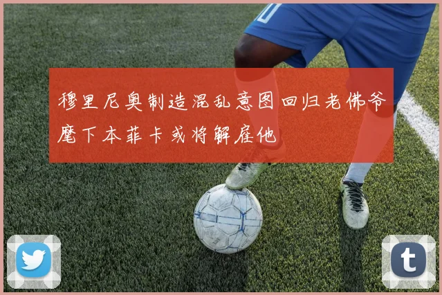 穆里尼奥制造混乱意图回归老佛爷麾下本菲卡或将解雇他