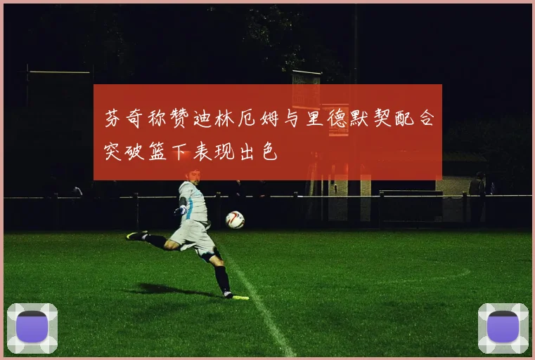 芬奇称赞迪林厄姆与里德默契配合突破篮下表现出色