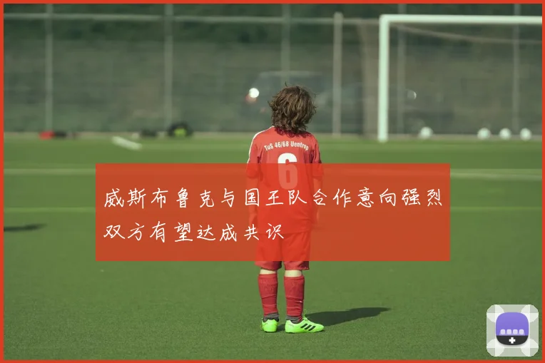 威斯布鲁克与国王队合作意向强烈双方有望达成共识