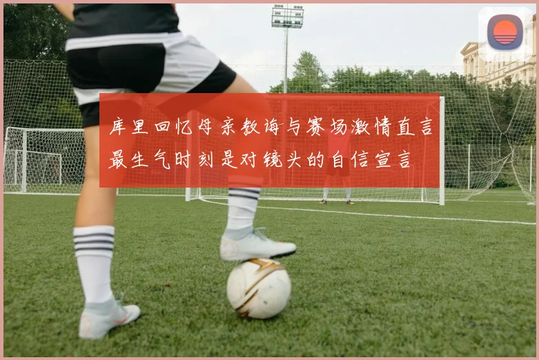 库里回忆母亲教诲与赛场激情直言最生气时刻是对镜头的自信宣言