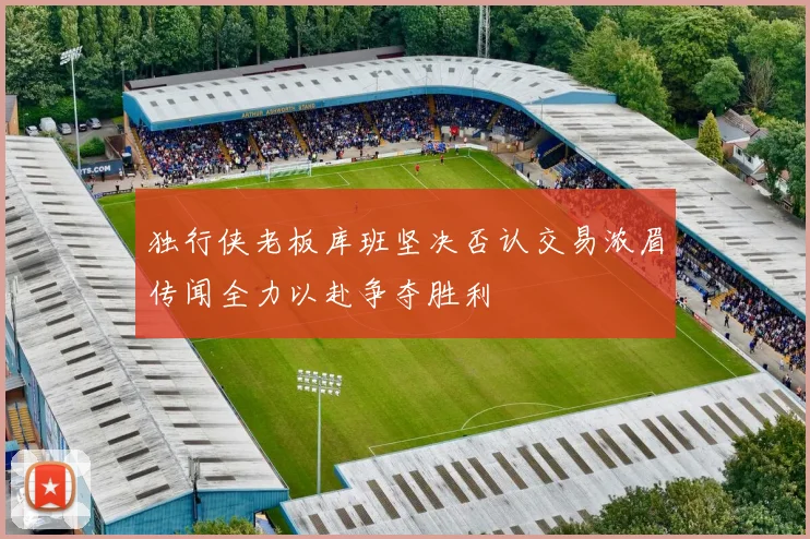 独行侠老板库班坚决否认交易浓眉传闻全力以赴争夺胜利