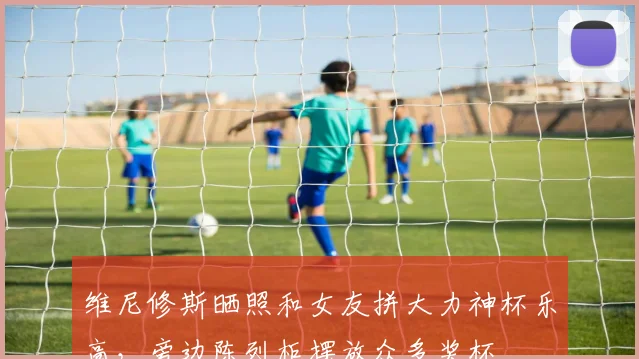 维尼修斯晒照和女友拼大力神杯乐高，旁边陈列柜摆放众多奖杯