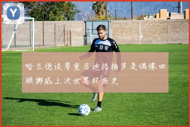 哈兰德谈尊重吕迪格梅罗是偶像回顾挪威上次世界杯历史