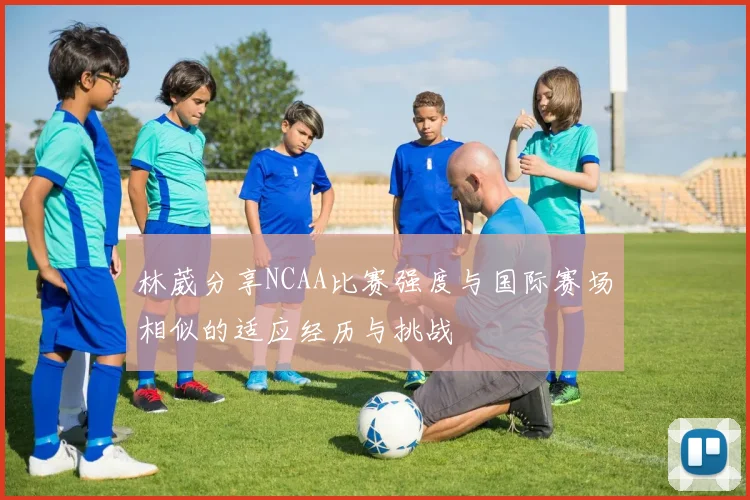 林葳分享NCAA比赛强度与国际赛场相似的适应经历与挑战