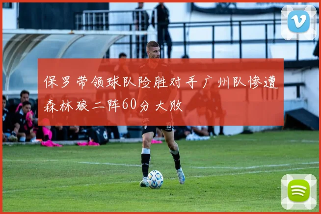 保罗带领球队险胜对手广州队惨遭森林狼二阵60分大败