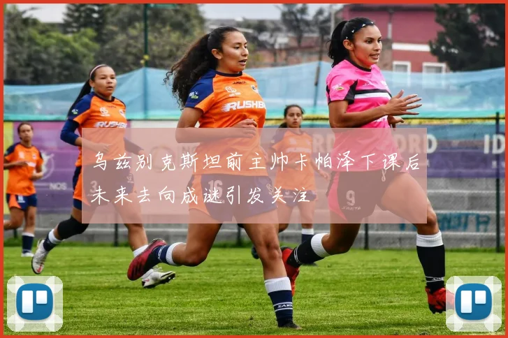 乌兹别克斯坦前主帅卡帕泽下课后未来去向成谜引发关注