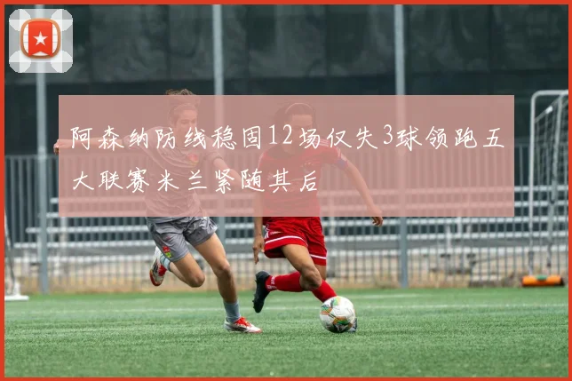 阿森纳防线稳固12场仅失3球领跑五大联赛米兰紧随其后