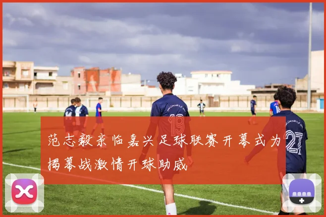 范志毅亲临嘉兴足球联赛开幕式为揭幕战激情开球助威