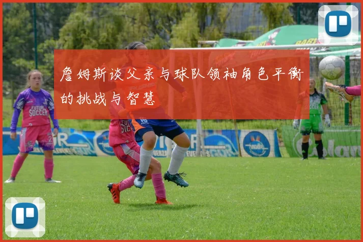 詹姆斯谈父亲与球队领袖角色平衡的挑战与智慧